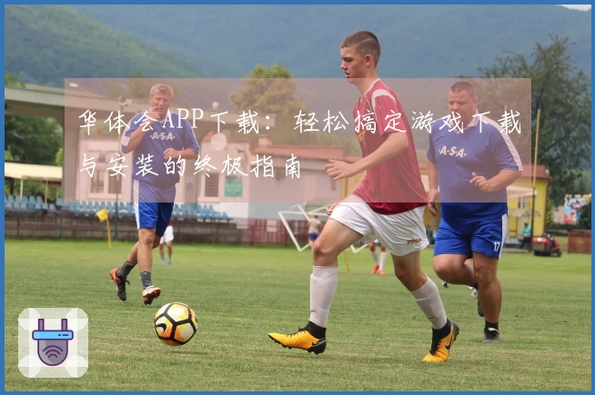 华体会APP下载:轻松搞定游戏下载与安装的终极指南