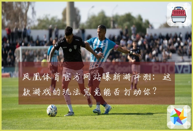凤凰体育官方网站曝新游评测：这款游戏的玩法究竟能否打动你？